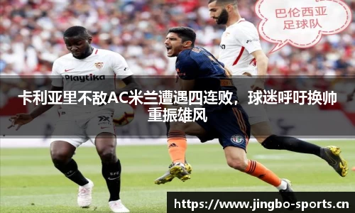 卡利亚里不敌AC米兰遭遇四连败，球迷呼吁换帅重振雄风